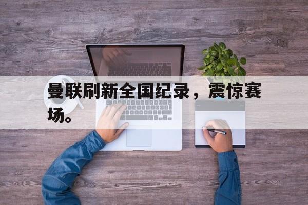 金年会电脑app-曼联刷新全国纪录，震惊赛场。