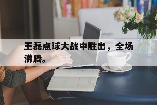 jinnianhui电脑app-王磊点球大战中胜出，全场沸腾。