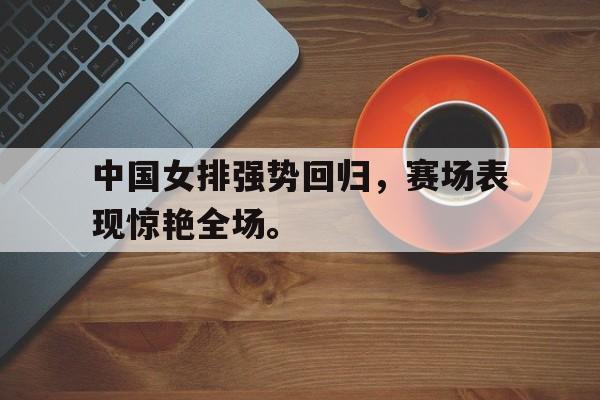 金年会电脑app-中国女排强势回归，赛场表现惊艳全场。