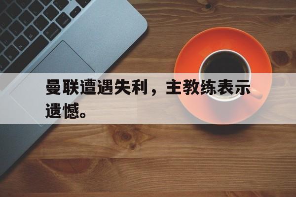 金年会下载网站-曼联遭遇失利，主教练表示遗憾。