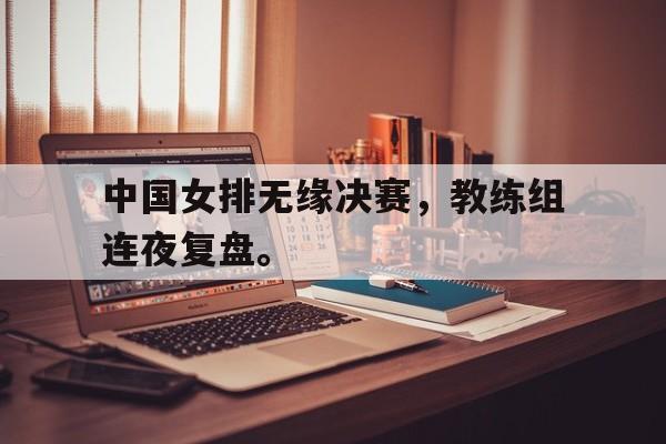 jinnianhui电脑app-中国女排无缘决赛，教练组连夜复盘。