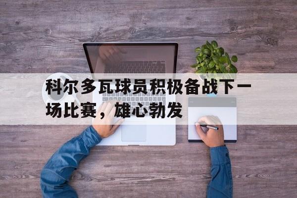 科尔多瓦球员积极备战下一场比赛，雄心勃发