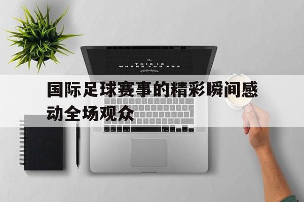 金年会电脑app-国际足球赛事的精彩瞬间感动全场观众